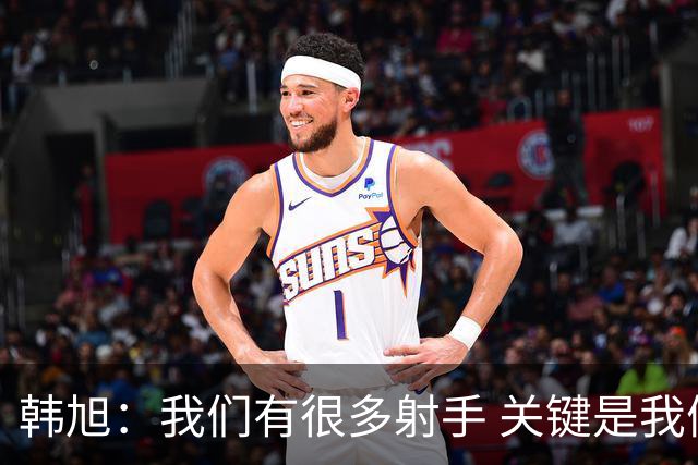 韩旭：我们有很多射手 关键是我们是否有足够信心&我们得坚决出手